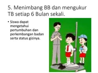 5. Menimbang BB dan mengukur
TB setiap 6 Bulan sekali.
• Siswa dapat
mengetahui
pertumbuhan dan
perkembangan badan
serta status gizinya.
 