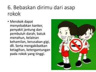 6. Bebaskan dirimu dari asap
rokok
• Merokok dapat
menyebabkan kanker,
penyakit jantung dan
pembuluh darah, batuk
menahun, kelainan
kehamilan, kerusakan gigi,
dll. Serta mengakibatkan
ketagihan, ketergantungan
pada rokok yang tinggi.
 