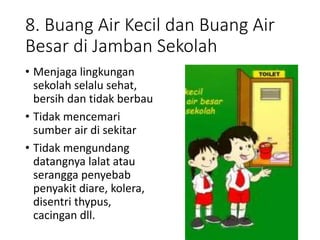 8. Buang Air Kecil dan Buang Air
Besar di Jamban Sekolah
• Menjaga lingkungan
sekolah selalu sehat,
bersih dan tidak berbau
• Tidak mencemari
sumber air di sekitar
• Tidak mengundang
datangnya lalat atau
serangga penyebab
penyakit diare, kolera,
disentri thypus,
cacingan dll.
 
