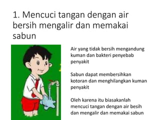 1. Mencuci tangan dengan air
bersih mengalir dan memakai
sabun
Air yang tidak bersih mengandung
kuman dan bakteri penyebab
penyakit
Sabun dapat membersihkan
kotoran dan menghilangkan kuman
penyakit
Oleh karena itu biasakanlah
mencuci tangan dengan air besih
dan mengalir dan memakai sabun
 