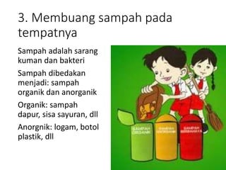 3. Membuang sampah pada
tempatnya
Sampah adalah sarang
kuman dan bakteri
Sampah dibedakan
menjadi: sampah
organik dan anorganik
Organik: sampah
dapur, sisa sayuran, dll
Anorgnik: logam, botol
plastik, dll
 