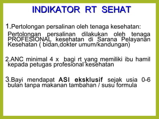 IINNDDIIKKAATTOORR RRTT SSEEHHAATT 
1.Pertolongan persalinan oleh tenaga kesehatan: 
Pertolongan persalinan dilakukan oleh tenaga 
PROFESIONAL kesehatan di Sarana Pelayanan 
Kesehatan ( bidan,dokter umum/kandungan) 
2.ANC minimal 4 x bagi rt yang memiliki ibu hamil 
kepada petugas profesional kesehatan 
3.Bayi mendapat ASI eksklusif sejak usia 0-6 
bulan tanpa makanan tambahan / susu formula 
 