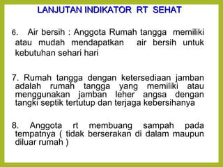 LLAANNJJUUTTAANN IINNDDIIKKAATTOORR RRTT SSEEHHAATT 
6. Air bersih : Anggota Rumah tangga memiliki 
atau mudah mendapatkan air bersih untuk 
kebutuhan sehari hari 
7. Rumah tangga dengan ketersediaan jamban 
adalah rumah tangga yang memiliki atau 
menggunakan jamban leher angsa dengan 
tangki septik tertutup dan terjaga kebersihanya 
8. Anggota rt membuang sampah pada 
tempatnya ( tidak berserakan di dalam maupun 
diluar rumah ) 
 