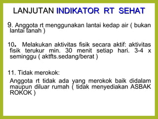 LLAANNJJUUTTAANN IINNDDIIKKAATTOORR RRTT SSEEHHAATT 
9. Anggota rt menggunakan lantai kedap air ( bukan 
lantai tanah ) 
10. Melakukan aktivitas fisik secara aktif: aktivitas 
fisik terukur min. 30 menit setiap hari. 3-4 x 
seminggu ( aktfts.sedang/berat ) 
11. Tidak merokok: 
Anggota rt tidak ada yang merokok baik didalam 
maupun diluar rumah ( tidak menyediakan ASBAK 
ROKOK ) 
 