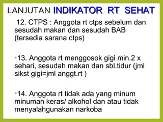 LANJUTAN IINNDDIIKKAATTOORR RRTT SSEEHHAATT 
12. CTPS : Anggota rt ctps sebelum dan 
sesudah makan dan sesudah BAB 
(tersedia sarana ctps) 
•13. Anggota rt menggosok gigi min.2 x 
sehari, sesudah makan dan sbl.tidur (jml 
sikst gigi=jml anggt.rt ) 
•14. Anggota rt tidak ada yang minum 
minuman keras/ alkohol dan atau tidak 
menyalahgunakan narkoba 
 