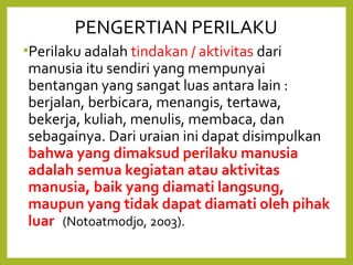 PENGERTIAN PERILAKU 
•Perilaku adalah tindakan / aktivitas dari 
manusia itu sendiri yang mempunyai 
bentangan yang sangat luas antara lain : 
berjalan, berbicara, menangis, tertawa, 
bekerja, kuliah, menulis, membaca, dan 
sebagainya. Dari uraian ini dapat disimpulkan 
bahwa yang dimaksud perilaku manusia 
adalah semua kegiatan atau aktivitas 
manusia, baik yang diamati langsung, 
maupun yang tidak dapat diamati oleh pihak 
luar (Notoatmodjo, 2003). 
 