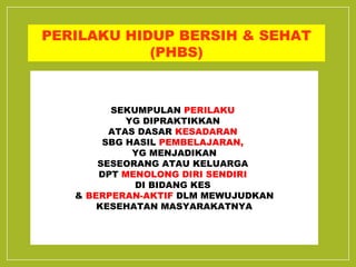 PERILAKU HIDUP BERSIH & SEHAT 
(PHBS) 
SEKUMPULAN PERILAKU 
YG DIPRAKTIKKAN 
ATAS DASAR KESADARAN 
SBG HASIL PEMBELAJARAN, 
YG MENJADIKAN 
SESEORANG ATAU KELUARGA 
DPT MENOLONG DIRI SENDIRI 
DI BIDANG KES 
& BERPERAN-AKTIF DLM MEWUJUDKAN 
KESEHATAN MASYARAKATNYA 
 