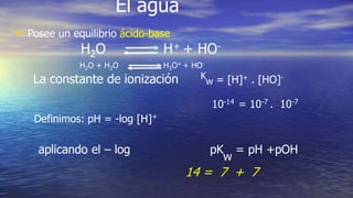 El agua
• Posee un equilibrio ácido-base
H2O H+ + HO-
H2O + H2O H3O+ + HO-
La constante de ionización K
w = [H]+ . [HO]-
10-14 = 10-7 . 10-7
Definimos: pH = -log [H]+
aplicando el – log pK
w
= pH +pOH
14 = 7 + 7
 