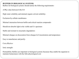 BUFFERS IN BIOLOGICAL SYSTEMS
Buffers for biological systems should satisfy the following requirements-
A PKa value between 6.0to 8.0
High water solubility and minimal organic solvent solubility-
Exclusion by cellular membranes-
Minimal interaction between buffer and critical reaction compounds-
Should not absorbs light in the visible and Uv spectrum-
Stable and resistant to enzymatic degradation-
Minimal changes on dissociation from changes In Concentration and temperature-
Easy to manufacture and purify-
Cost effective-
Ionic strength-
Permeability Buffers are important to biological systems becausee they enable the organism to
maintain homeostasis with the little physiological cost
 