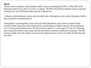 Blood:
Blood consist of primary and secondary buffer systems contributing the PH 7.4. When PH of the
blood goes below7.0 or above 7.8, life is in danger .The PH of the blood in diabetic coma is reported
to drop as low as 6.8.Primary buffers present in plasma are
–
Carbonic acid-bicarbonate system and acid alkali salts of phosphoric acid systems Secondary buffers
that are present in erythrocytes are
–
hemoglobin/ oxyhemoglobin system and acid saltsof phosphoric acid system Lacrimal Fluids:
Lacrimal fluids (tears) have been found to have a great degree of buffer capacity, allowing dilution
of1:15 with neutral distilled water. The PH of tears is about 7.4 , with range of 7.0 to 8.0. Normally,
pure conjunctiva fluid is more acidic than the tear fluids commonly employed in pharmacy. The PH
increase rapidly when the sample is removed for analysis because of loss of carbon dioxide from the
tear fluid
 