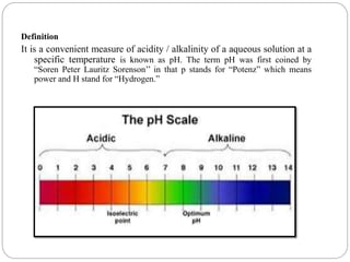Definition
It is a convenient measure of acidity / alkalinity of a aqueous solution at a
specific temperature is known as pH. The term pH was first coined by
“Soren Peter Lauritz Sorenson’’ in that p stands for “Potenz” which means
power and H stand for “Hydrogen.”
 