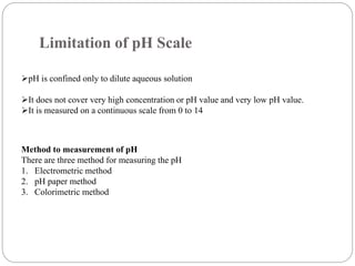 Limitation of pH Scale
pH is confined only to dilute aqueous solution
It does not cover very high concentration or pH value and very low pH value.
It is measured on a continuous scale from 0 to 14
Method to measurement of pH
There are three method for measuring the pH
1. Electrometric method
2. pH paper method
3. Colorimetric method
 