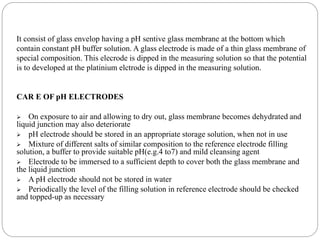 It consist of glass envelop having a pH sentive glass membrane at the bottom which
contain constant pH buffer solution. A glass electrode is made of a thin glass membrane of
special composition. This elecrode is dipped in the measuring solution so that the potential
is to developed at the platinium elctrode is dipped in the measuring solution.
CAR E OF pH ELECTRODES
 On exposure to air and allowing to dry out, glass membrane becomes dehydrated and
liquid junction may also deteriorate
 pH electrode should be stored in an appropriate storage solution, when not in use
 Mixture of different salts of similar composition to the reference electrode filling
solution, a buffer to provide suitable pH(e.g.4 to7) and mild cleansing agent
 Electrode to be immersed to a sufficient depth to cover both the glass membrane and
the liquid junction
 A pH electrode should not be stored in water
 Periodically the level of the filling solution in reference electrode should be checked
and topped-up as necessary
 