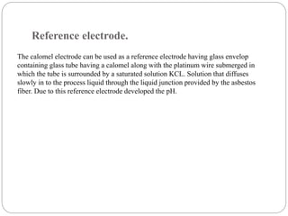 Reference electrode.
The calomel electrode can be used as a reference electrode having glass envelop
containing glass tube having a calomel along with the platinum wire submerged in
which the tube is surrounded by a saturated solution KCL. Solution that diffuses
slowly in to the process liquid through the liquid junction provided by the asbestos
fiber. Due to this reference electrode developed the pH.
 