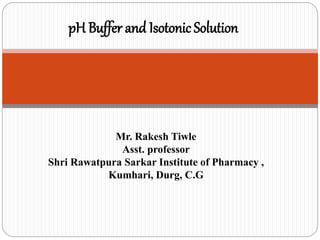 pH Buffer and Isotonic Solution
Mr. Rakesh Tiwle
Asst. professor
Shri Rawatpura Sarkar Institute of Pharmacy ,
Kumhari, Durg, C.G
 