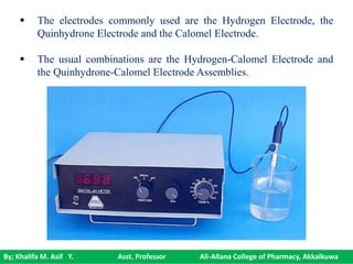 By; Khalifa M. Asif Y. Asst. Professor Ali-Allana College of Pharmacy, Akkalkuwa
 The electrodes commonly used are the Hydrogen Electrode, the
Quinhydrone Electrode and the Calomel Electrode.
 The usual combinations are the Hydrogen-Calomel Electrode and
the Quinhydrone-Calomel Electrode Assemblies.
 