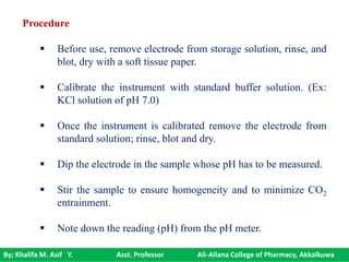 By; Khalifa M. Asif Y. Asst. Professor Ali-Allana College of Pharmacy, Akkalkuwa
Procedure
 Before use, remove electrode from storage solution, rinse, and
blot, dry with a soft tissue paper.
 Calibrate the instrument with standard buffer solution. (Ex:
KCl solution of pH 7.0)
 Once the instrument is calibrated remove the electrode from
standard solution; rinse, blot and dry.
 Dip the electrode in the sample whose pH has to be measured.
 Stir the sample to ensure homogeneity and to minimize CO2
entrainment.
 Note down the reading (pH) from the pH meter.
 