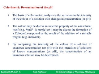By; Khalifa M. Asif Y. Asst. Professor Ali-Allana College of Pharmacy, Akkalkuwa
 The basis of colorimetric analysis is the variation in the intensity
of the colour of a solution with changes in concentration (or pH).
 The colour may be due to an inherent property of the constituent
itself (e.g. MnO4− is purple) or it may be due to the formation of
a Coloured compound as the result of the addition of a suitable
reagent (e.g. indicator).
 By comparing the intensity of the colour of a solution of
unknown concentration (or pH) with the intensities of solutions
of known concentrations (or pH), the concentration of an
unknown solution may be determined.
Colorimetric Determination of the pH
 
