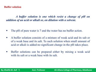 By; Khalifa M. Asif Y. Asst. Professor Ali-Allana College of Pharmacy, Akkalkuwa
A buffer solution is one which resist a change of pH on
addition of an acid or alkali or, on dilution with a solvent.
 The pH of pure water is 7 and the water has no buffer action.
 A buffer solution consists of a mixture of weak acid and its salt or
of a weak base and its salt. To such solution when small amount of
acid or alkali is added no significant change in the pH takes place.
 Buffer solutions can be prepared either by mixing a weak acid
with its salt or a weak base with its salt.
Buffer solution
 