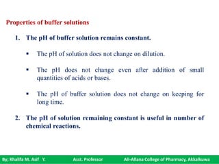 By; Khalifa M. Asif Y. Asst. Professor Ali-Allana College of Pharmacy, Akkalkuwa
Properties of buffer solutions
1. The pH of buffer solution remains constant.
 The pH of solution does not change on dilution.
 The pH does not change even after addition of small
quantities of acids or bases.
 The pH of buffer solution does not change on keeping for
long time.
2. The pH of solution remaining constant is useful in number of
chemical reactions.
 