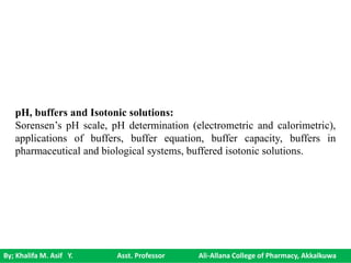 By; Khalifa M. Asif Y. Asst. Professor Ali-Allana College of Pharmacy, Akkalkuwa
pH, buffers and Isotonic solutions:
Sorensen’s pH scale, pH determination (electrometric and calorimetric),
applications of buffers, buffer equation, buffer capacity, buffers in
pharmaceutical and biological systems, buffered isotonic solutions.
 