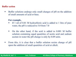 By; Khalifa M. Asif Y. Asst. Professor Ali-Allana College of Pharmacy, Akkalkuwa
Buffer action
 Buffer solutions undergo only small changes of pH on the addition
of small amounts of acid or base.
For example,
 If 1 ml of 0.01 M hydrochloric acid is added to 1 litre of pure
water, the pH is reduced to 5.0 from 7.0
 On the other hand, if the acid is added to 0.001 M buffer
solution containing equal quantities of acetic acid and sodium
acetate in water the pH change is only by 0.09 units.
 From this, it is clear that a buffer solution resists change of pH
upon the addition of small quantities of acid or alkali.
 