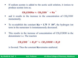 By; Khalifa M. Asif Y. Asst. Professor Ali-Allana College of Pharmacy, Akkalkuwa
 If sodium acetate is added to the acetic acid solution, it ionises to
produce acetate ions as;
 and it results in the increase in the concentration of CH3COO-
momentarily.
 To re-establish the constant Ka = 1.75 × 10-5, the hydrogen ion
term in the numerator is instantaneously decreased.
 This results in the increase of concentration of CH3COOH in the
denominator i.e. The reaction
is favored. Thus the constant Ka remains unaltered.
𝐂𝐇 𝟑 𝐂𝐎𝐎𝐍𝐚 ⇋ 𝐂𝐇 𝟑 𝐂𝐎𝐎
−
+ 𝐍𝐚
+
𝑪𝑯 𝟑 𝑪𝑶𝑶
−
+ 𝑯 𝟑 𝑶+
⇋ 𝑪𝑯 𝟑 𝑪𝑶𝑶𝑯 + 𝑯 𝟐 𝑶
 