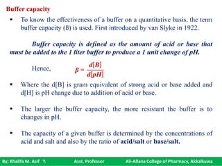 By; Khalifa M. Asif Y. Asst. Professor Ali-Allana College of Pharmacy, Akkalkuwa
 To know the effectiveness of a buffer on a quantitative basis, the term
buffer capacity (ß) is used. First introduced by van Slyke in 1922.
Buffer capacity is defined as the amount of acid or base that
must be added to the 1 liter buffer to produce a 1 unit change of pH.
Hence,
 Where the d[B] is gram equivalent of strong acid or base added and
d[H] is pH change due to addition of acid or base.
 The larger the buffer capacity, the more resistant the buffer is to
changes in pH.
 The capacity of a given buffer is determined by the concentrations of
acid and salt and also by the ratio of acid/salt or base/salt.
β =
d B
d pH
Buffer capacity
 