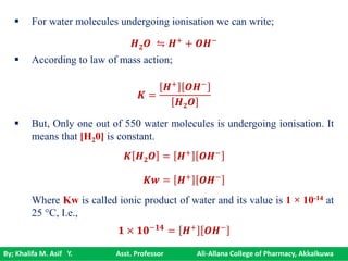 By; Khalifa M. Asif Y. Asst. Professor Ali-Allana College of Pharmacy, Akkalkuwa
 For water molecules undergoing ionisation we can write;
 According to law of mass action;
 But, Only one out of 550 water molecules is undergoing ionisation. It
means that [H20] is constant.
Where Kw is called ionic product of water and its value is 1 × 10-14 at
25 °C, I.e.,
𝑯 𝟐 𝑶 ⇋ 𝑯+ + 𝑶𝑯−
𝑲 =
𝑯+
𝑶𝑯−
𝑯 𝟐 𝑶
𝑲 𝑯 𝟐 𝑶 = 𝑯+
𝑶𝑯−
𝑲𝒘 = 𝑯+ 𝑶𝑯−
𝟏 × 𝟏𝟎−𝟏𝟒 = 𝑯+ 𝑶𝑯−
 