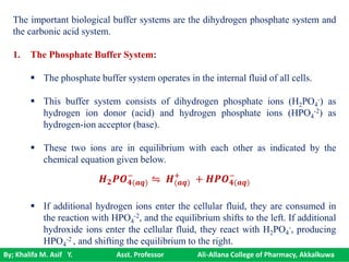 By; Khalifa M. Asif Y. Asst. Professor Ali-Allana College of Pharmacy, Akkalkuwa
The important biological buffer systems are the dihydrogen phosphate system and
the carbonic acid system.
1. The Phosphate Buffer System:
 The phosphate buffer system operates in the internal fluid of all cells.
 This buffer system consists of dihydrogen phosphate ions (H2PO4
-) as
hydrogen ion donor (acid) and hydrogen phosphate ions (HPO4
-2) as
hydrogen-ion acceptor (base).
 These two ions are in equilibrium with each other as indicated by the
chemical equation given below.
 If additional hydrogen ions enter the cellular fluid, they are consumed in
the reaction with HPO4
-2, and the equilibrium shifts to the left. If additional
hydroxide ions enter the cellular fluid, they react with H2PO4
-, producing
HPO4
-2 , and shifting the equilibrium to the right.
𝑯 𝟐 𝑷𝑶 𝟒(𝒂𝒒)
−
⇋ 𝑯(𝒂𝒒)
+
+ 𝑯𝑷𝑶 𝟒(𝒂𝒒)
−
 
