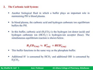 By; Khalifa M. Asif Y. Asst. Professor Ali-Allana College of Pharmacy, Akkalkuwa
2. The Carbonic Acid System:
 Another biological fluid in which a buffer plays an important role in
maintaining PH is blood plasma.
 In blood plasma, the carbonic acid and hydrogen carbonate ion equilibrium
buffers the PH.
 In this buffer, carbonic acid (H2CO3) is the hydrogen ion donor (acid) and
hydrogen carbonate ion (HCO3
-) is hydrogen-ion acceptor (base). The
simultaneous equilibrium reaction is shown below.
 This buffer functions in the same way as the phosphate buffer.
 Additional H+ is consumed by HCO3
- and additional OH- is consumed by
H2CO3.
𝑯 𝟐 𝑪𝑶 𝟑(𝒂𝒒) ⇋ 𝑯(𝒂𝒒)
+
+ 𝑯𝑪𝑶 𝟑(𝒂𝒒)
−
 