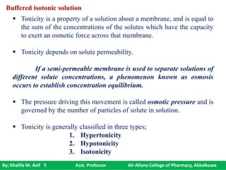 By; Khalifa M. Asif Y. Asst. Professor Ali-Allana College of Pharmacy, Akkalkuwa
Buffered isotonic solution
 Tonicity is a property of a solution about a membrane, and is equal to
the sum of the concentrations of the solutes which have the capacity
to exert an osmotic force across that membrane.
 Tonicity depends on solute permeability.
If a semi-permeable membrane is used to separate solutions of
different solute concentrations, a phenomenon known as osmosis
occurs to establish concentration equilibrium.
 The pressure driving this movement is called osmotic pressure and is
governed by the number of particles of solute in solution.
 Tonicity is generally classified in three types;
1. Hypertonicity
2. Hypotonicity
3. Isotonicity
 