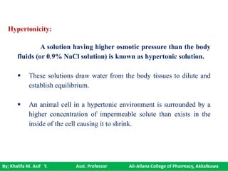 By; Khalifa M. Asif Y. Asst. Professor Ali-Allana College of Pharmacy, Akkalkuwa
Hypertonicity:
A solution having higher osmotic pressure than the body
fluids (or 0.9% NaCl solution) is known as hypertonic solution.
 These solutions draw water from the body tissues to dilute and
establish equilibrium.
 An animal cell in a hypertonic environment is surrounded by a
higher concentration of impermeable solute than exists in the
inside of the cell causing it to shrink.
 