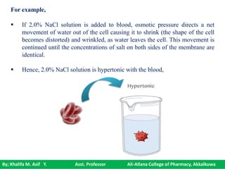 By; Khalifa M. Asif Y. Asst. Professor Ali-Allana College of Pharmacy, Akkalkuwa
For example,
 If 2.0% NaCl solution is added to blood, osmotic pressure directs a net
movement of water out of the cell causing it to shrink (the shape of the cell
becomes distorted) and wrinkled, as water leaves the cell. This movement is
continued until the concentrations of salt on both sides of the membrane are
identical.
 Hence, 2.0% NaCl solution is hypertonic with the blood,
 