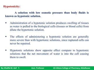 By; Khalifa M. Asif Y. Asst. Professor Ali-Allana College of Pharmacy, Akkalkuwa
Hypotonicity:
A solution with low osmotic pressure than body fluids is
known as hypotonic solution.
 Administration of a hypotonic solution produces swelling of tissues
as water is pulled to the biological cells (tissues or blood cells) from
dilute the hypertonic solution.
 The effects of administering a hypotonic solution are generally
more severe than with hypertonic solutions, since ruptured cells can
never be repaired.
 Hypotonic solutions show opposite effect compare to hypertonic
solutions that the net movement of water is into the cell causing
them to swell.
 