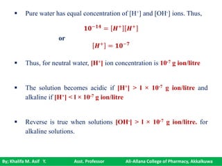 By; Khalifa M. Asif Y. Asst. Professor Ali-Allana College of Pharmacy, Akkalkuwa
 Pure water has equal concentration of [H+] and [OH-] ions. Thus,
or
 Thus, for neutral water, [H+] ion concentration is 10-7 g ion/litre
 The solution becomes acidic if [H+] > l × 10-7 g ion/litre and
alkaline if [H+] < l × 10-7 g ion/litre
 Reverse is true when solutions [OH-] > l × 10-7 g ion/litre. for
alkaline solutions.
𝟏𝟎−𝟏𝟒
= 𝑯+
𝑯+
𝑯+
= 𝟏𝟎−𝟕
 