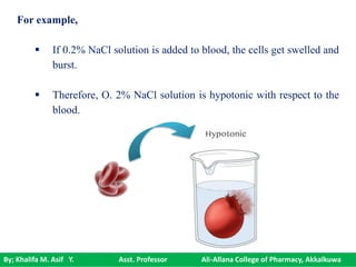 By; Khalifa M. Asif Y. Asst. Professor Ali-Allana College of Pharmacy, Akkalkuwa
For example,
 If 0.2% NaCl solution is added to blood, the cells get swelled and
burst.
 Therefore, O. 2% NaCl solution is hypotonic with respect to the
blood.
 