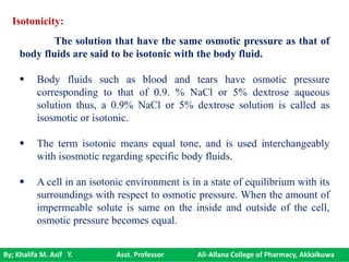 By; Khalifa M. Asif Y. Asst. Professor Ali-Allana College of Pharmacy, Akkalkuwa
Isotonicity:
The solution that have the same osmotic pressure as that of
body fluids are said to be isotonic with the body fluid.
 Body fluids such as blood and tears have osmotic pressure
corresponding to that of 0.9. % NaCl or 5% dextrose aqueous
solution thus, a 0.9% NaCl or 5% dextrose solution is called as
isosmotic or isotonic.
 The term isotonic means equal tone, and is used interchangeably
with isosmotic regarding specific body fluids.
 A cell in an isotonic environment is in a state of equilibrium with its
surroundings with respect to osmotic pressure. When the amount of
impermeable solute is same on the inside and outside of the cell,
osmotic pressure becomes equal.
 