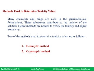By; Khalifa M. Asif Y. Asst. Professor Ali-Allana College of Pharmacy, Akkalkuwa
Methods Used to Determine Tonicity Value:
Many chemicals and drugs are used in the pharmaceutical
formulations. These substances contribute to the tonicity of the
solution. Hence methods are needed to verify the tonicity and adjust
isotonicity.
Two of the methods used to determine tonicity value are as follows.
1. Hemolytic method
2. Cryoscopic method
 
