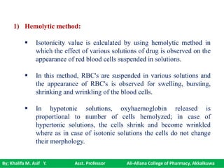 By; Khalifa M. Asif Y. Asst. Professor Ali-Allana College of Pharmacy, Akkalkuwa
1) Hemolytic method:
 Isotonicity value is calculated by using hemolytic method in
which the effect of various solutions of drug is observed on the
appearance of red blood cells suspended in solutions.
 In this method, RBC's are suspended in various solutions and
the appearance of RBC's is observed for swelling, bursting,
shrinking and wrinkling of the blood cells.
 In hypotonic solutions, oxyhaemoglobin released is
proportional to number of cells hemolyzed; in case of
hypertonic solutions, the cells shrink and become wrinkled
where as in case of isotonic solutions the cells do not change
their morphology.
 