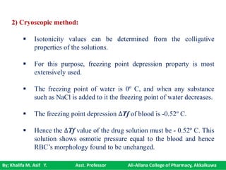 By; Khalifa M. Asif Y. Asst. Professor Ali-Allana College of Pharmacy, Akkalkuwa
2) Cryoscopic method:
 Isotonicity values can be determined from the colligative
properties of the solutions.
 For this purpose, freezing point depression property is most
extensively used.
 The freezing point of water is 0º C, and when any substance
such as NaCl is added to it the freezing point of water decreases.
 The freezing point depression ∆Tf of blood is -0.52º C.
 Hence the ∆Tf value of the drug solution must be - 0.52º C. This
solution shows osmotic pressure equal to the blood and hence
RBC’s morphology found to be unchanged.
 