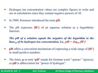 By; Khalifa M. Asif Y. Asst. Professor Ali-Allana College of Pharmacy, Akkalkuwa
 Hydrogen ion concentration values are complex figures to write and
use in calculations since they contain negative powers of 10.
 In 1909, Sorensen introduced the term pH.
 The pH expresses [H+] of an aqueous solution as a logarithmic
function.
The pH of a solution equals the negative of the logarithm to the
base10 of its hydrogen ion concentration, I.e., pH = -log10 [H+]
 pH offers a convenient mechanism of expressing a wide range of [H+]
in small positive numbers.
 The letter, p in term ‘pH’ stands for German word “ potenz ” (power),
so pH is abbreviation for “power of hydrogen”.
 