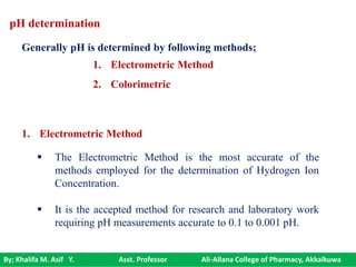 By; Khalifa M. Asif Y. Asst. Professor Ali-Allana College of Pharmacy, Akkalkuwa
 The Electrometric Method is the most accurate of the
methods employed for the determination of Hydrogen Ion
Concentration.
 It is the accepted method for research and laboratory work
requiring pH measurements accurate to 0.1 to 0.001 pH.
1. Electrometric Method
pH determination
Generally pH is determined by following methods;
1. Electrometric Method
2. Colorimetric
 
