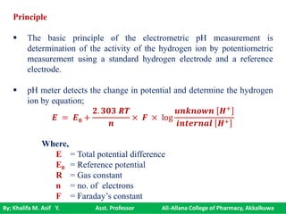 By; Khalifa M. Asif Y. Asst. Professor Ali-Allana College of Pharmacy, Akkalkuwa
Principle
 The basic principle of the electrometric pH measurement is
determination of the activity of the hydrogen ion by potentiometric
measurement using a standard hydrogen electrode and a reference
electrode.
 pH meter detects the change in potential and determine the hydrogen
ion by equation;
𝑬 = 𝑬 𝟎 +
𝟐. 𝟑𝟎𝟑 𝑹𝑻
𝒏
× 𝑭 × log
𝒖𝒏𝒌𝒏𝒐𝒘𝒏 𝑯+
𝒊𝒏𝒕𝒆𝒓𝒏𝒂𝒍 𝑯+
Where,
E = Total potential difference
E0 = Reference potential
R = Gas constant
n = no. of electrons
F = Faraday’s constant
 