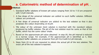 a. Calorimetric method of determination of pH. .
Method:
1. Standard buffer solutions of known pH values ranging from 3.0 to 11.0 are prepared
with 1.0 pH intervals.
2. A few drops of the universal indicator are added to each buffer solution. Different
colours are produced .
3. A few drops of universal indicator are added to the test solution so that it also
possesses the colour depending on its pH.
4. The colour of the unknown (test) solution is matched with the standard colours
produced by buffer solution. The pH of the test solution must be same as that of the
buffer, which has the same colour shade.
5. Based on the approximate pH value obtained in step (4), the pH interval is reduced
to a narrow range. For example, if the approximate pH is identified as 5, then
standard buffer solutions are prepared from pH 4 to 6 with 0.2 pH intervals.
6. Steps from (2) to (4) are repeated to obtain the actual pH of the test solution; The
exact pH of the test solution is reported .
10
 