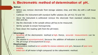 b. Electrometric method of determination of pH..
Method:
🠶 Before use, remove electrode from storage solution, rinse, and blot, dry with a soft tissue
paper.
🠶 Calibrate the instrument with standard buffer solution. [Ex: pH 4.0, 7.0 and 10]
🠶 Once the instrument is calibrated remove the electrode from standard solution; rinse,
blot and dry.
🠶 Dip the electrode in the sample whose pH has to be measured.
🠶 Stir the sample to ensure homogeneity.
🠶 Note down the reading (pH) from the pH meter.
Advantages
• Sensitivity of the electrometric method is high. Hence, accurate measurements can be
obtained.
• The solution is uncontaminated , because the addition of indicators is avoided.
• The pH range of measurement islarge.
Disadvantages
• Electrometric method isnot suitable for viscous solutions and gels, because of poor ionic
mobility.
• Initial cost of pH meter is high compared to the colourimetric method.
13
 
