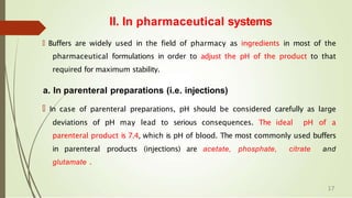 🠶 Buffers are widely used in the field of pharmacy as ingredients in most of the
pharmaceutical formulations in order to adjust the pH of the product to that
required for maximum stability.
a. In parenteral preparations (i.e. injections)
🠶 In case of parenteral preparations, pH should be considered carefully as large
deviations of pH may lead to serious consequences. The ideal pH of a
parenteral product is 7.4, which is pH of blood. The most commonly used buffers
in parenteral products (injections) are acetate, phosphate, citrate and
glutamate .
II. In pharmaceutical systems
17
 