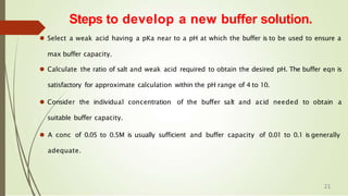 ⚫ Select a weak acid having a pKa near to a pH at which the buffer is to be used to ensure a
max buffer capacity.
⚫ Calculate the ratio of salt and weak acid required to obtain the desired pH. The buffer eqn is
satisfactory for approximate calculation within the pH range of 4 to 10.
⚫ Consider the individual concentration of the buffer salt and acid needed to obtain a
suitable buffer capacity.
⚫ A conc of 0.05 to 0.5M is usually sufficient and buffer capacity of 0.01 to 0.1 is generally
adequate.
Steps to develop a new buffer solution.
21
 