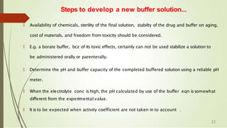 🠶 Availability of chemicals, sterility of the final solution, stabilty of the drug and buffer on aging,
cost of materials, and freedom from toxicity should be considered.
🠶 E.g. a borate buffer, bcz of its toxic effects, certainly can not be used stabilize a solution to
be administered orally or parenterally.
🠶 Determine the pH and buffer capacity of the completed buffered solution using a reliable pH
meter.
🠶 When the electrolyte conc ishigh, the pH calculated by use of the buffer eqn issomewhat
different from the experimental value.
🠶 It is to be expected when activity coefficient are not taken in to account .
Steps to develop a new buffer solution...
22
 