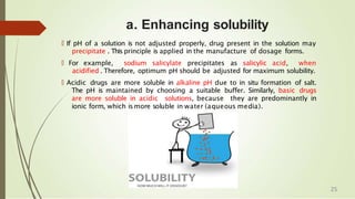 a. Enhancing solubility
🠶 If pH of a solution is not adjusted properly, drug present in the solution may
precipitate . This principle is applied in the manufacture of dosage forms.
🠶 For example, sodium salicylate precipitates as salicylic acid, when
acidified . Therefore, optimum pH should be adjusted for maximum solubility.
🠶 Acidic drugs are more soluble in alkaline pH due to in situ formation of salt.
The pH is maintained by choosing a suitable buffer. Similarly, basic drugs
are more soluble in acidic solutions, because they are predominantly in
ionic form, which ismore soluble in water (aqueous media).
25
 